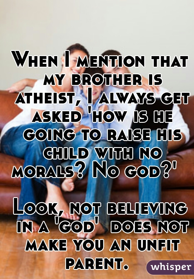When I mention that my brother is atheist, I always get asked 'how is he going to raise his child with no morals? No god?'       


Look, not believing in a 'god'  does not make you an unfit parent.  