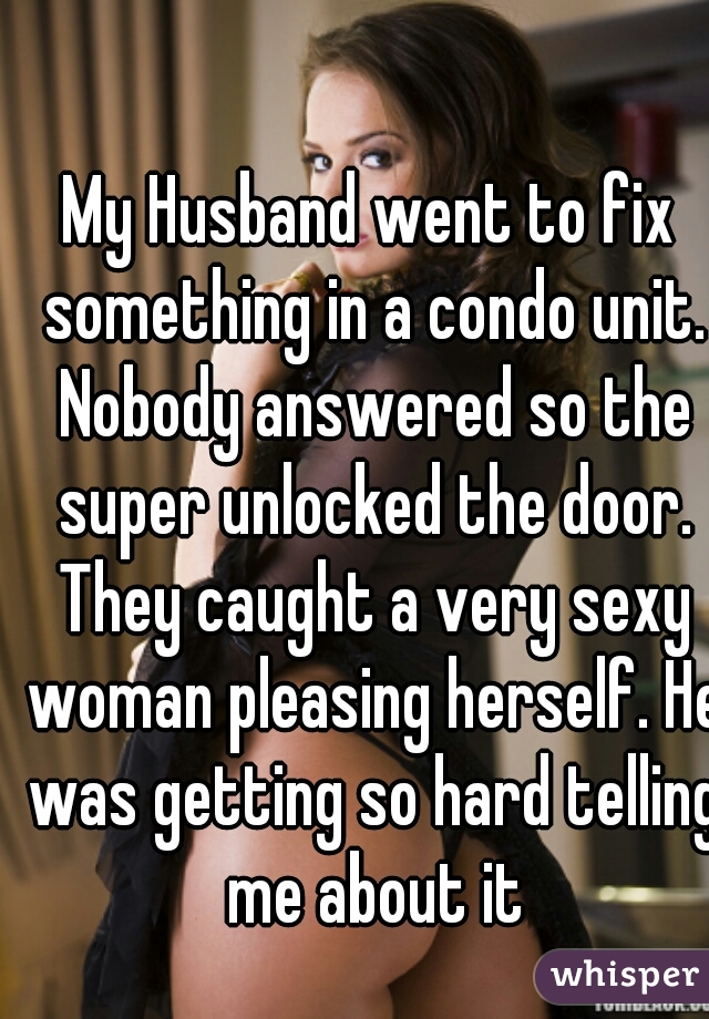 My Husband went to fix something in a condo unit. Nobody answered so the super unlocked the door. They caught a very sexy woman pleasing herself. He was getting so hard telling me about it