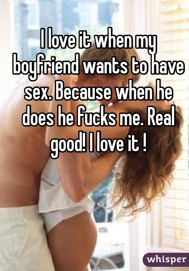 I love it when my boyfriend wants to have sex. Because when he does he fucks me. Real good! I love it ! 