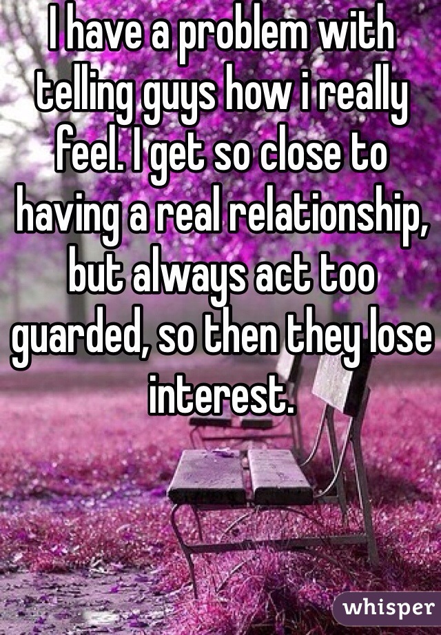 I have a problem with telling guys how i really feel. I get so close to having a real relationship, but always act too guarded, so then they lose interest. 