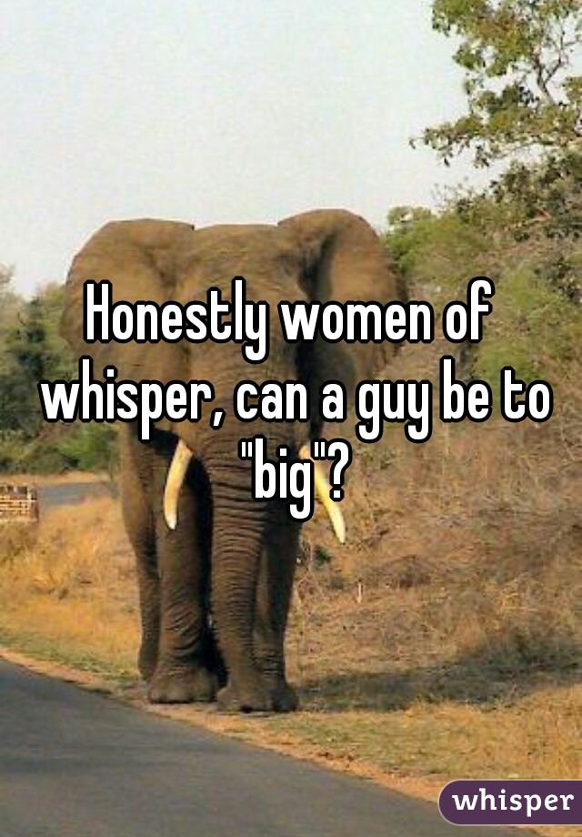 Honestly women of whisper, can a guy be to "big"?