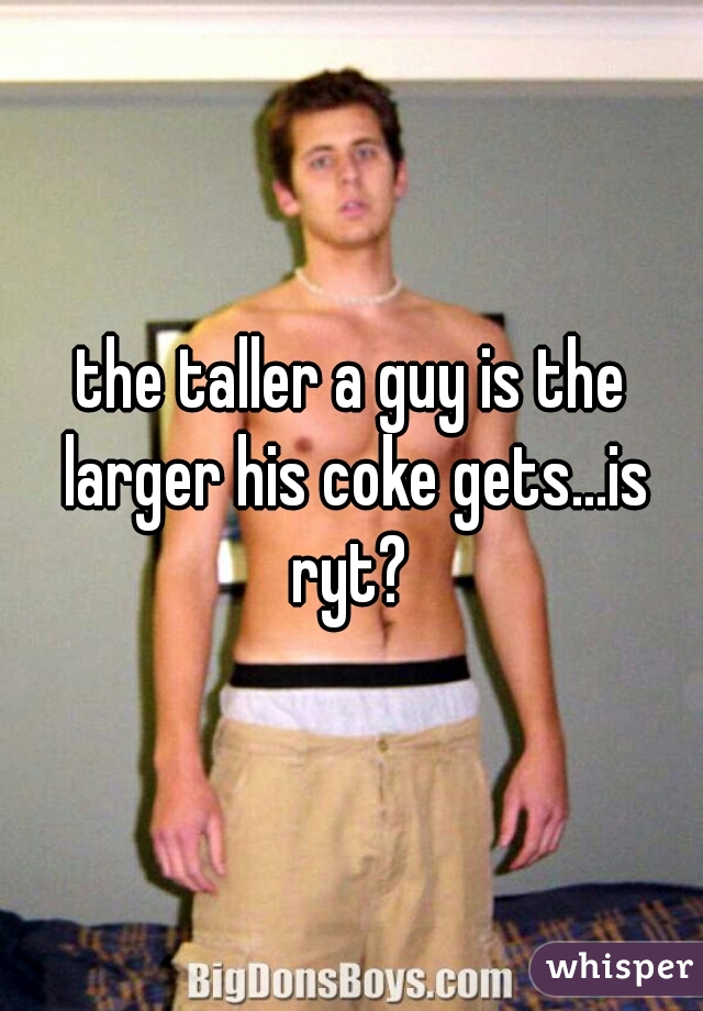 the taller a guy is the larger his coke gets...is ryt? 