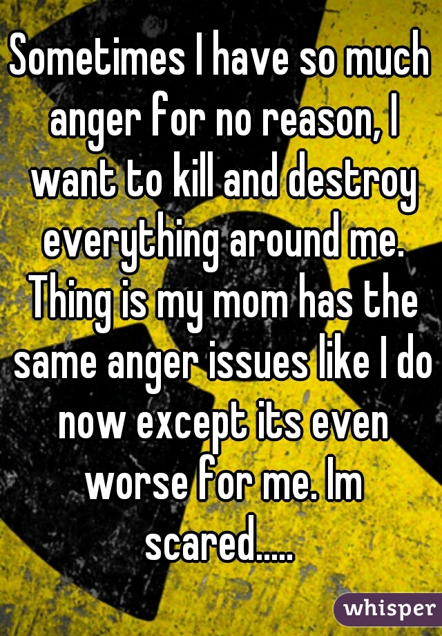 Sometimes I have so much anger for no reason, I want to kill and destroy everything around me. Thing is my mom has the same anger issues like I do now except its even worse for me. Im scared..... 