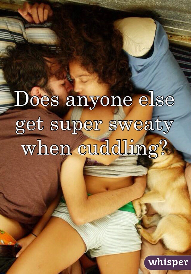 Does anyone else get super sweaty when cuddling?