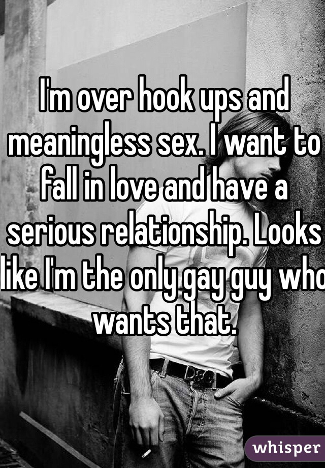 I'm over hook ups and meaningless sex. I want to fall in love and have a serious relationship. Looks like I'm the only gay guy who wants that.