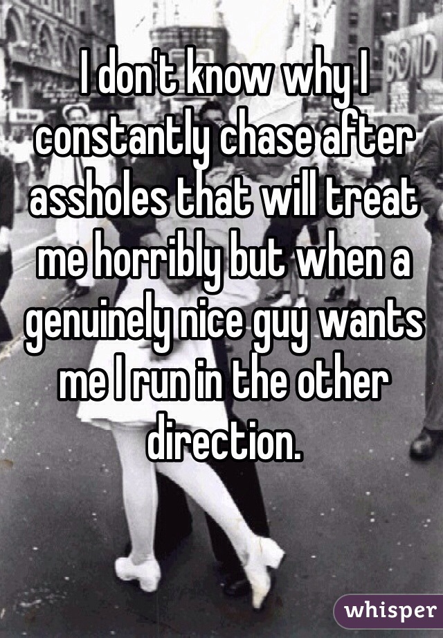 I don't know why I constantly chase after assholes that will treat me horribly but when a genuinely nice guy wants me I run in the other direction.