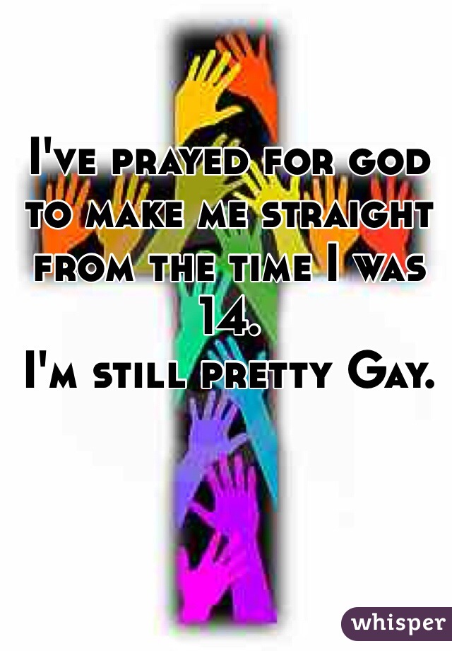 I've prayed for god to make me straight from the time I was 14. 
I'm still pretty Gay. 