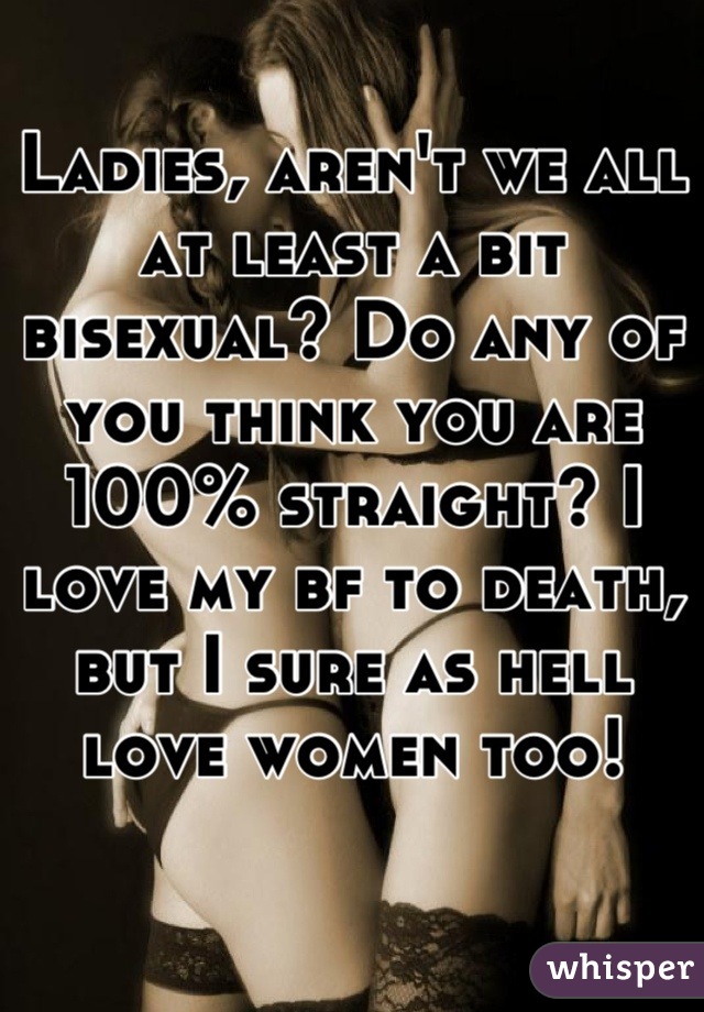 Ladies, aren't we all at least a bit bisexual? Do any of you think you are 100% straight? I love my bf to death, but I sure as hell love women too!