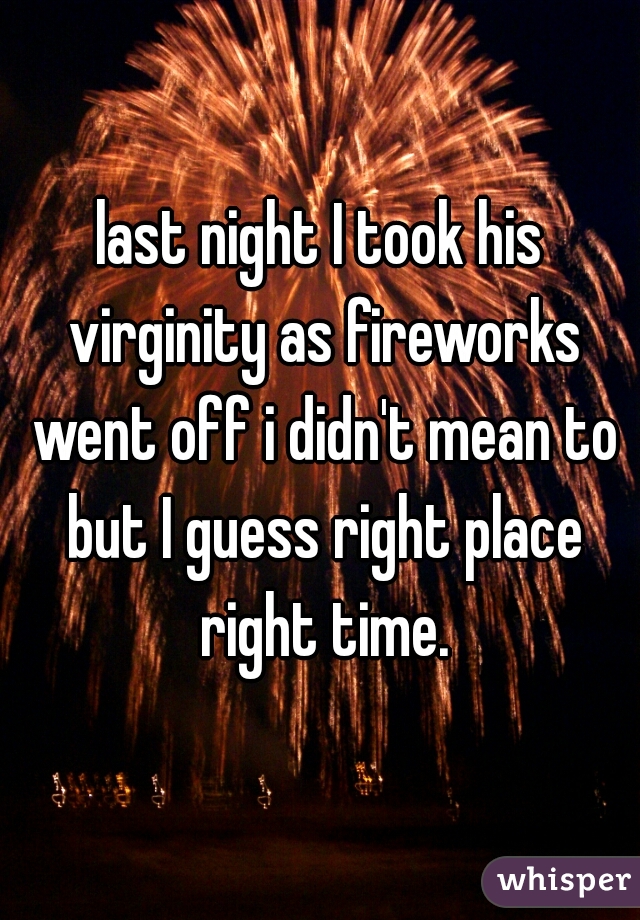 last night I took his virginity as fireworks went off i didn't mean to but I guess right place right time.