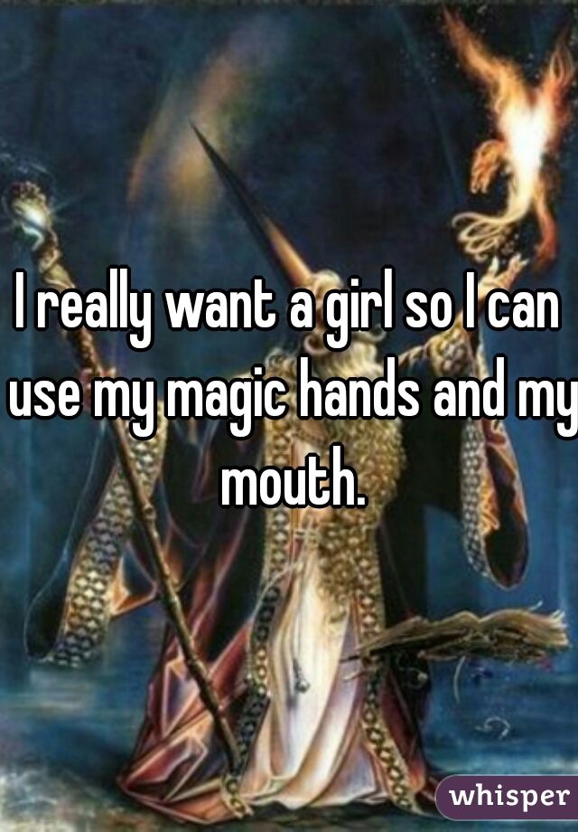 I really want a girl so I can use my magic hands and my mouth.