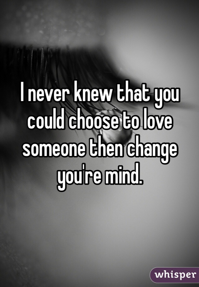 I never knew that you could choose to love someone then change you're mind. 