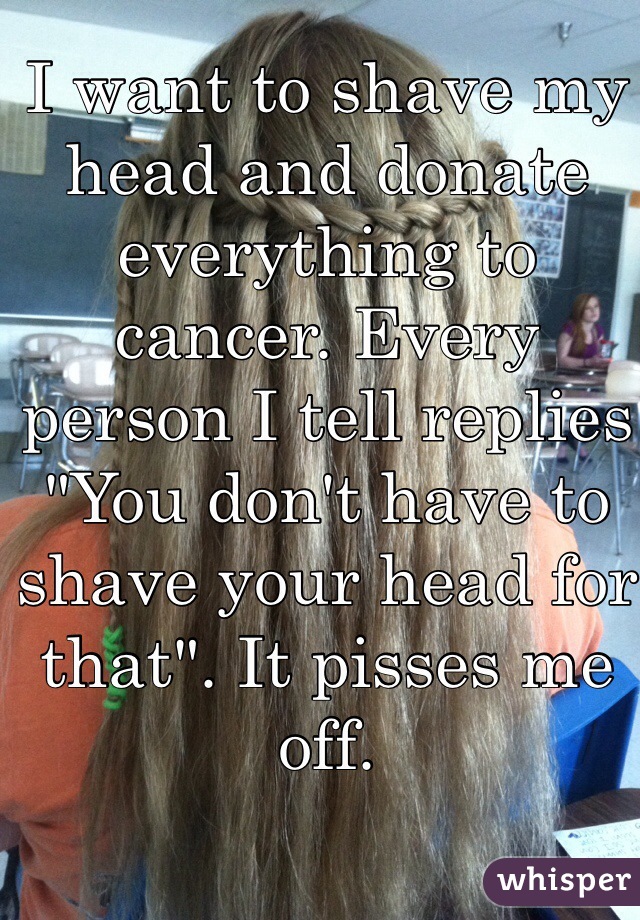 I want to shave my head and donate everything to cancer. Every person I tell replies "You don't have to shave your head for that". It pisses me off. 