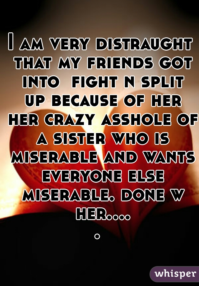 I am very distraught that my friends got into  fight n split up because of her her crazy asshole of a sister who is miserable and wants everyone else miserable. done w her..... 