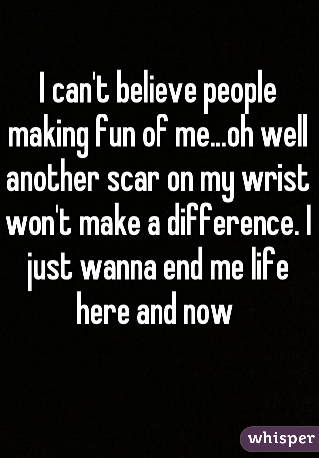 I can't believe people making fun of me...oh well another scar on my wrist won't make a difference. I just wanna end me life here and now 