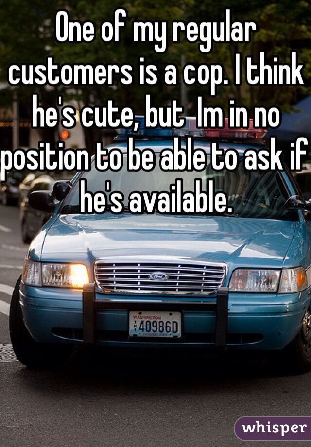 One of my regular customers is a cop. I think he's cute, but  Im in no position to be able to ask if he's available. 