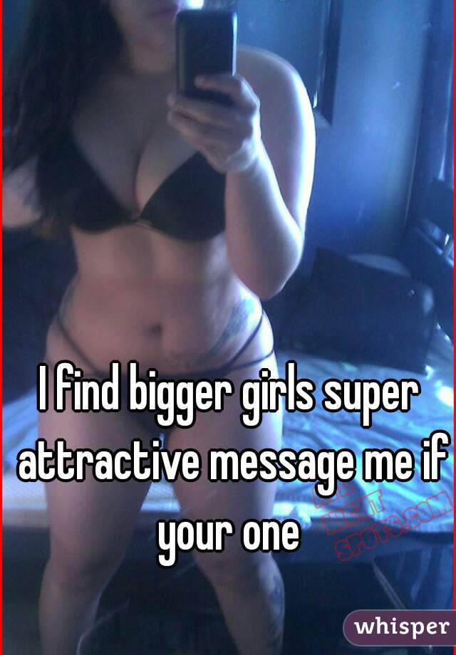I find bigger girls super attractive message me if your one 