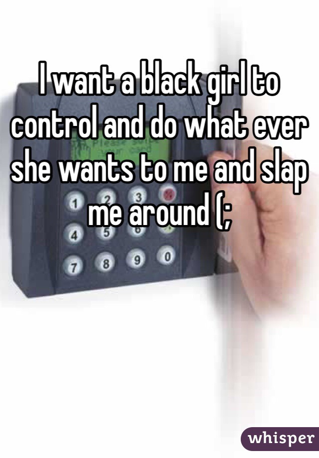 I want a black girl to control and do what ever she wants to me and slap me around (;