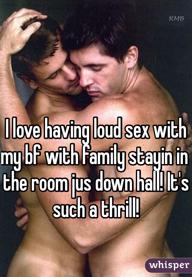 I love having loud sex with my bf with family stayin in the room jus down hall! It's such a thrill! 