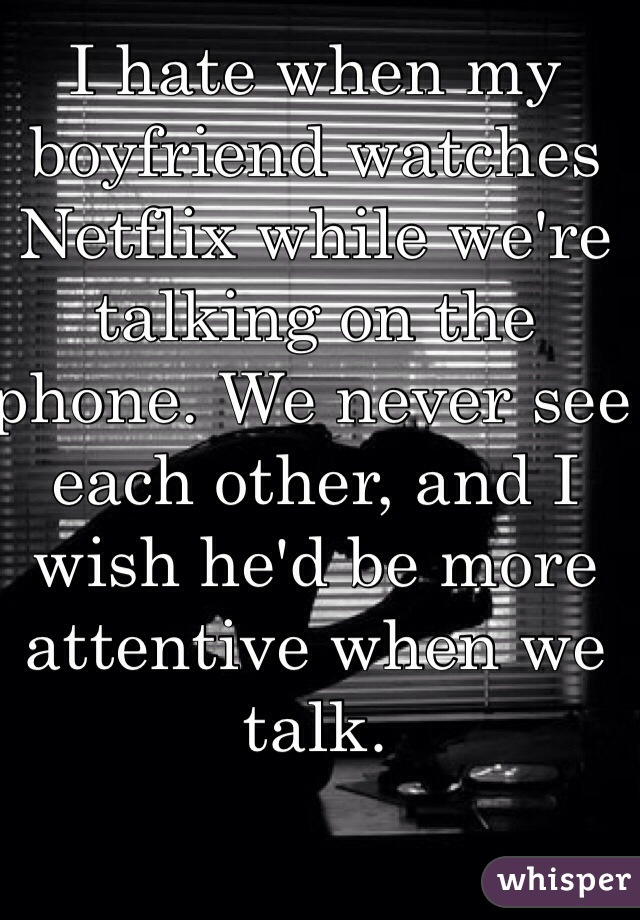 I hate when my boyfriend watches Netflix while we're talking on the phone. We never see each other, and I wish he'd be more attentive when we talk.