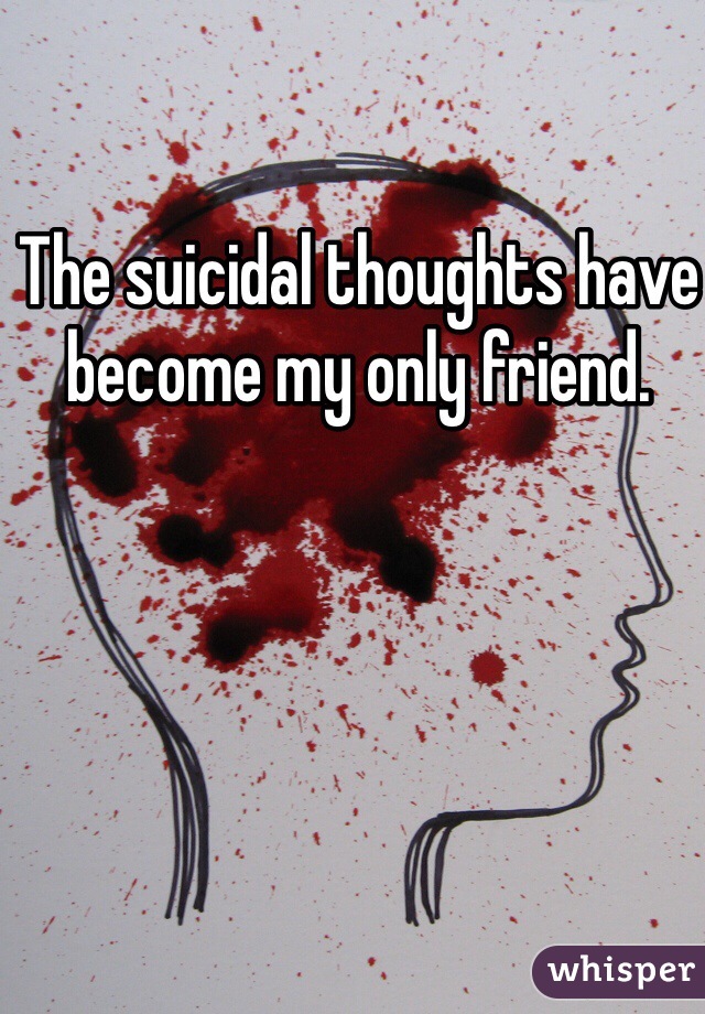 The suicidal thoughts have become my only friend. 