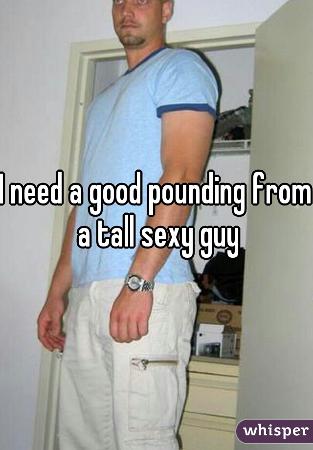 I need a good pounding from a tall sexy guy