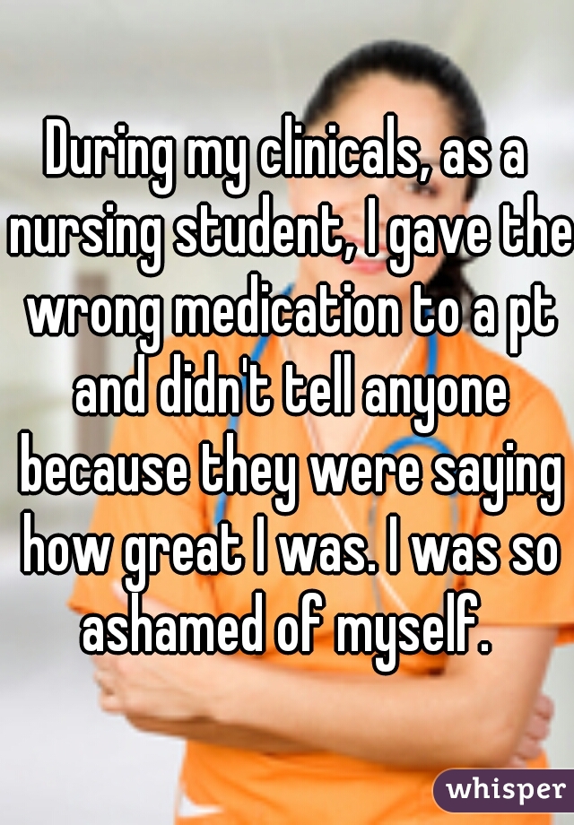 During my clinicals, as a nursing student, I gave the wrong medication to a pt and didn't tell anyone because they were saying how great I was. I was so ashamed of myself. 