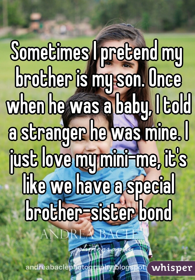 Sometimes I pretend my brother is my son. Once when he was a baby, I told a stranger he was mine. I just love my mini-me, it's like we have a special brother-sister bond