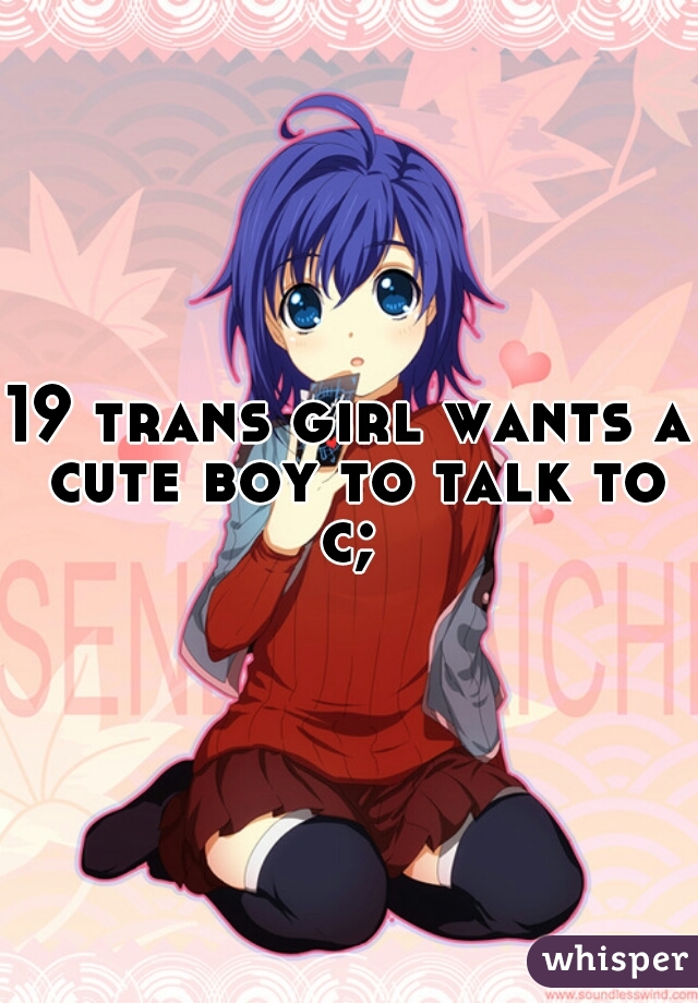 19 trans girl wants a cute boy to talk to c; 