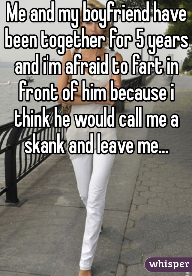Me and my boyfriend have been together for 5 years and i'm afraid to fart in front of him because i think he would call me a skank and leave me...