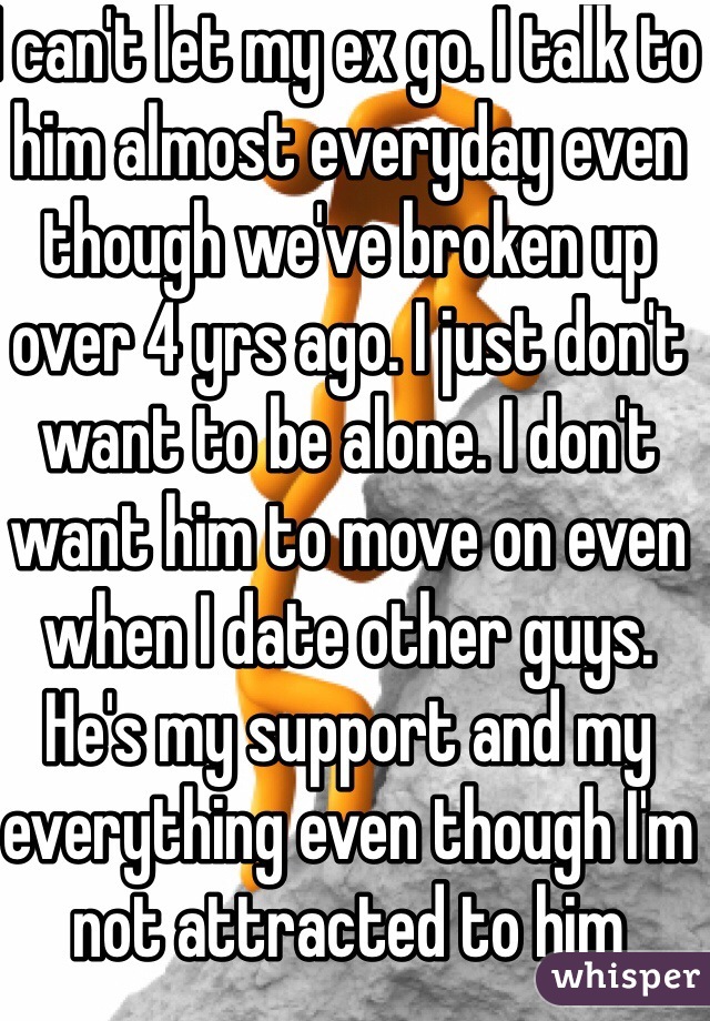 I can't let my ex go. I talk to him almost everyday even though we've broken up over 4 yrs ago. I just don't want to be alone. I don't want him to move on even when I date other guys. He's my support and my everything even though I'm not attracted to him anymore. 