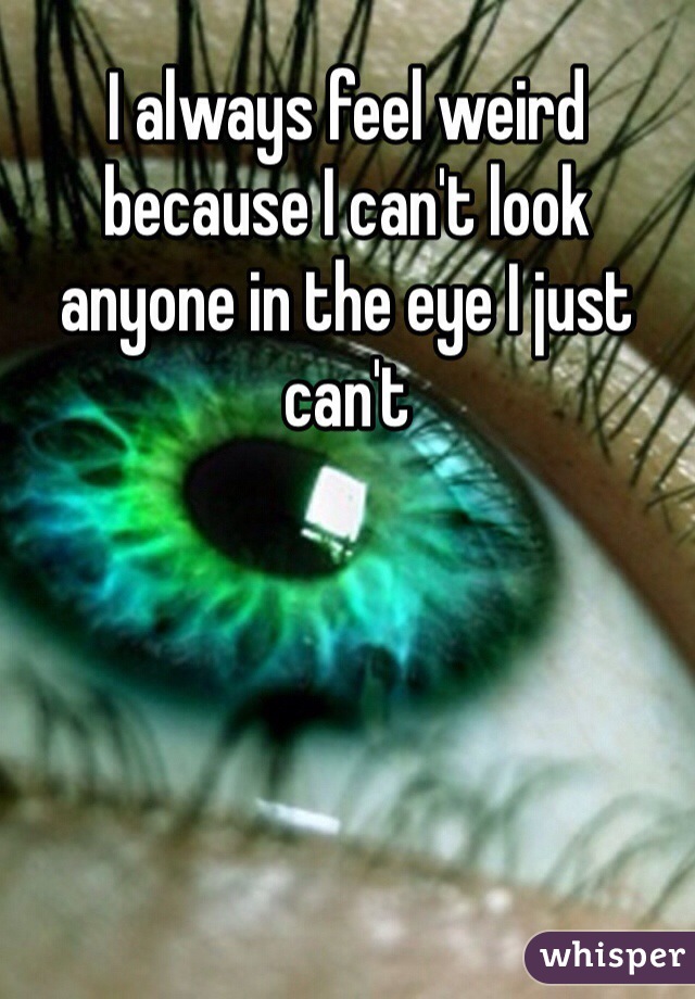 I always feel weird because I can't look anyone in the eye I just can't 