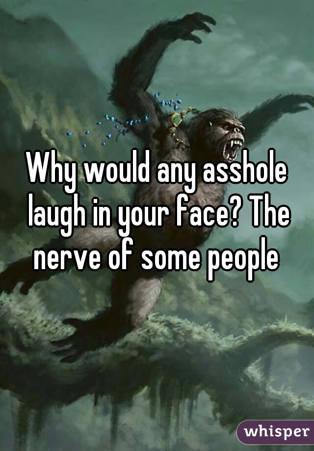 Why would any asshole laugh in your face? The nerve of some people 