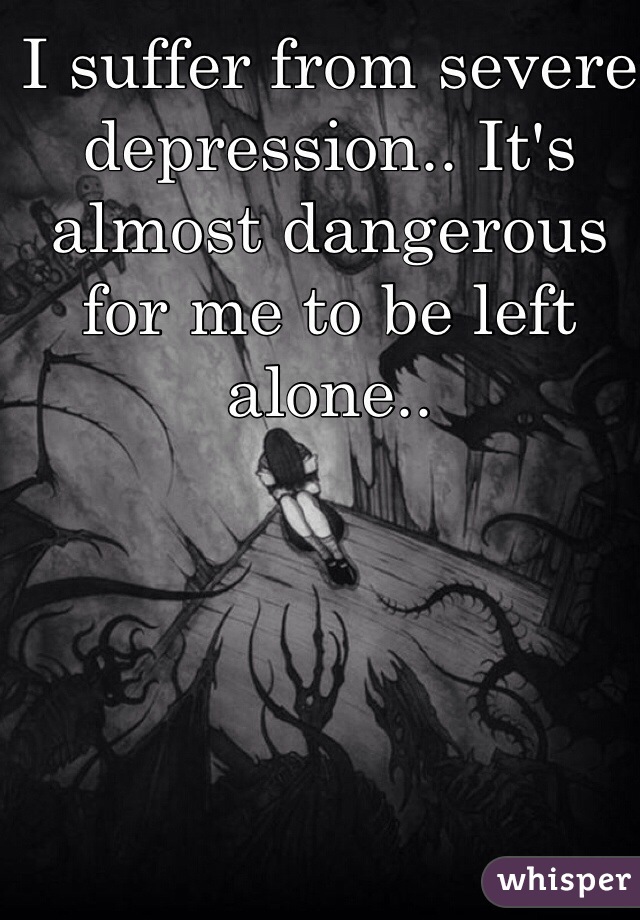 I suffer from severe depression.. It's almost dangerous for me to be left alone.. 