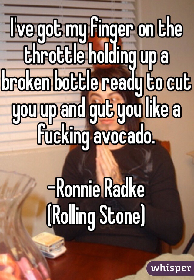I've got my finger on the throttle holding up a broken bottle ready to cut you up and gut you like a fucking avocado. 

-Ronnie Radke
(Rolling Stone)