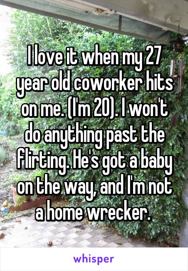 I love it when my 27 year old coworker hits on me. (I'm 20). I won't do anything past the flirting. He's got a baby on the way, and I'm not a home wrecker. 