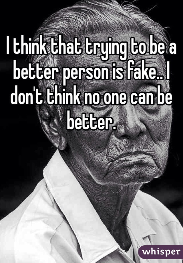 I think that trying to be a better person is fake.. I don't think no one can be better. 