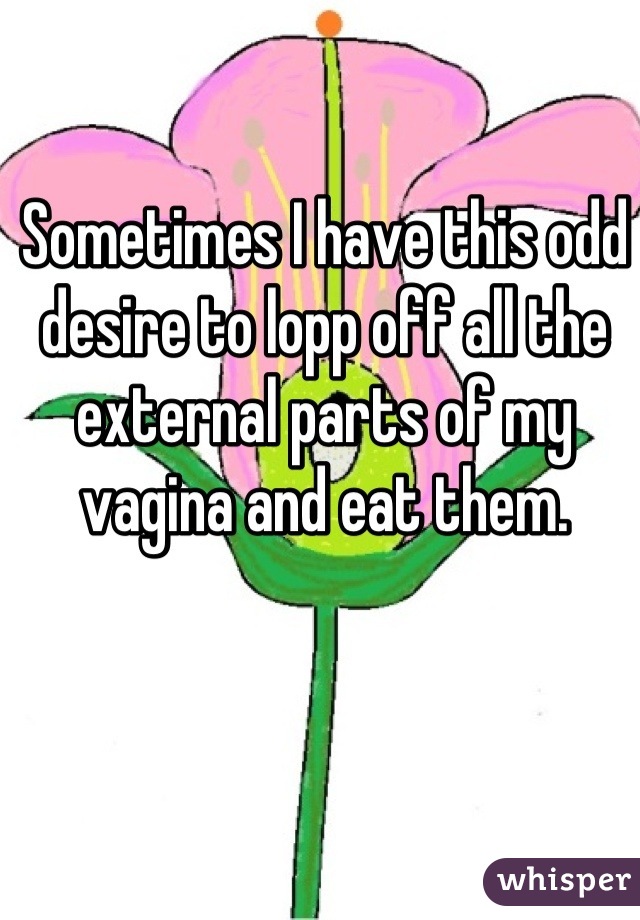 Sometimes I have this odd desire to lopp off all the external parts of my vagina and eat them.