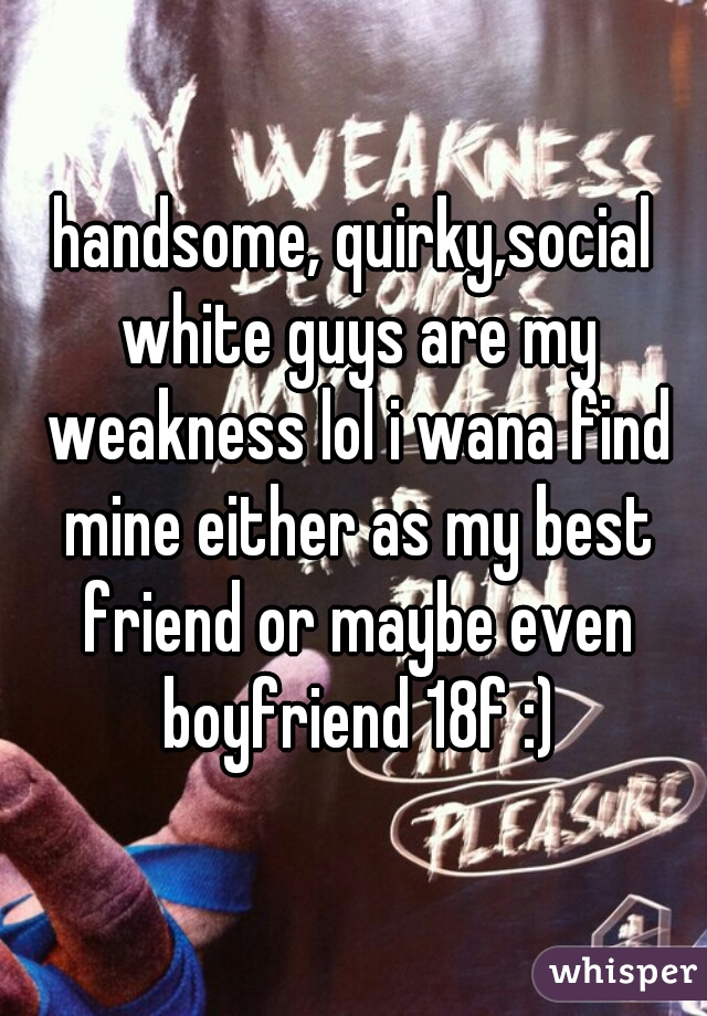 handsome, quirky,social white guys are my weakness lol i wana find mine either as my best friend or maybe even boyfriend 18f :)