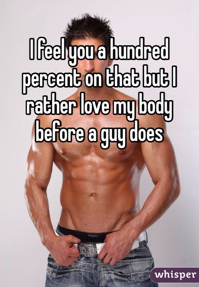 I feel you a hundred percent on that but I rather love my body before a guy does