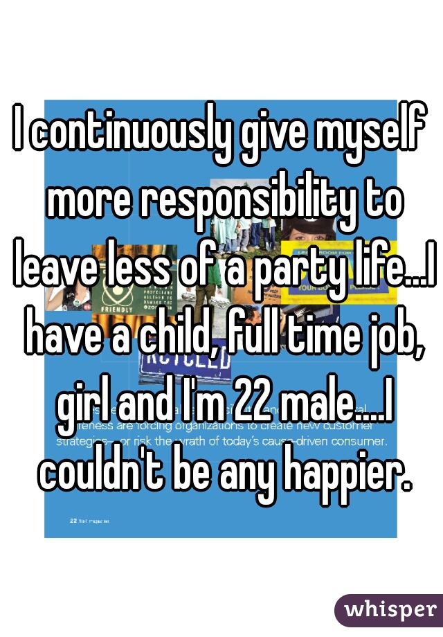 I continuously give myself more responsibility to leave less of a party life...I have a child, full time job, girl and I'm 22 male....I couldn't be any happier.