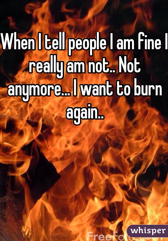 When I tell people I am fine I really am not.. Not anymore... I want to burn again.. 