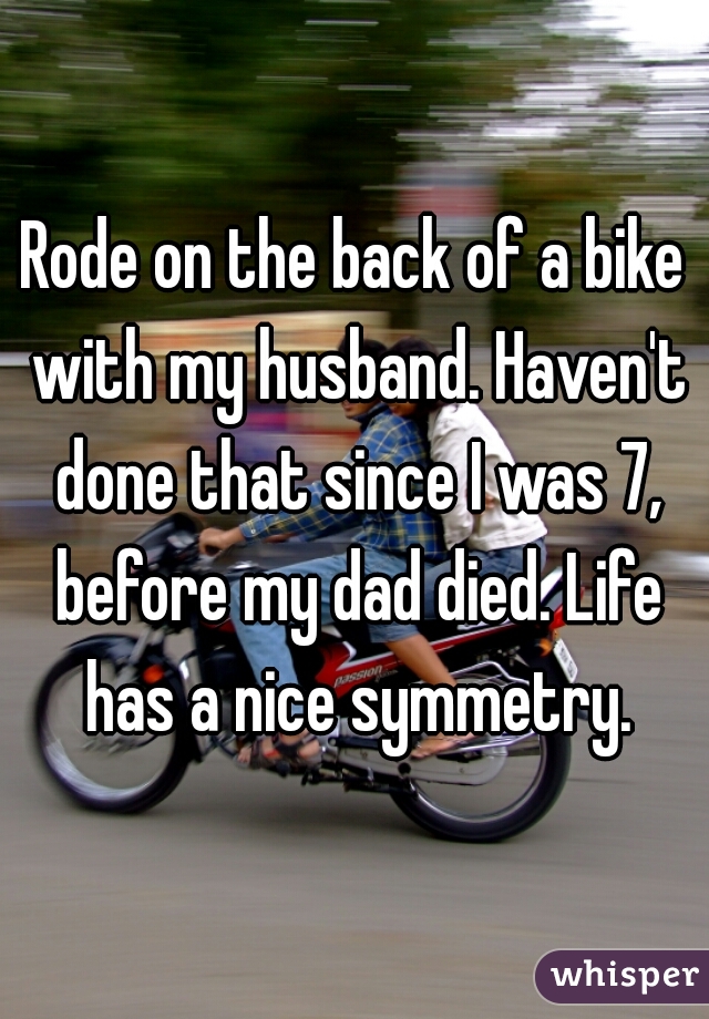 Rode on the back of a bike with my husband. Haven't done that since I was 7, before my dad died. Life has a nice symmetry.