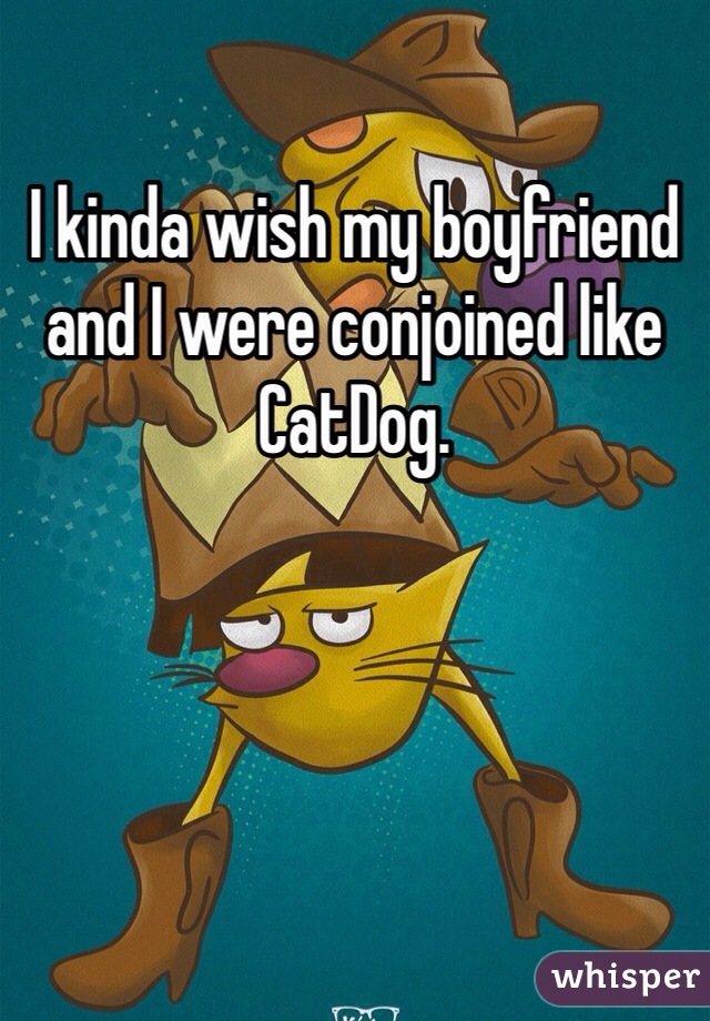 I kinda wish my boyfriend and I were conjoined like CatDog.