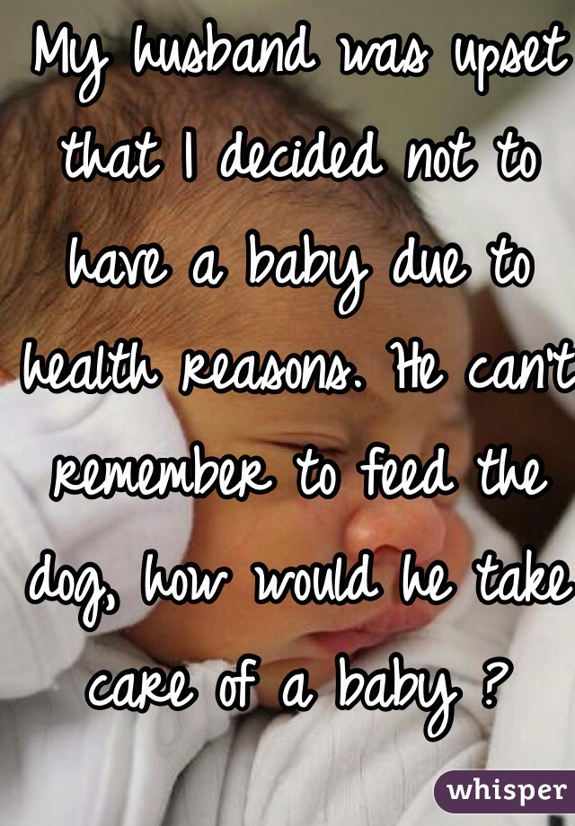 My husband was upset that I decided not to have a baby due to health reasons. He can't remember to feed the dog, how would he take care of a baby ?