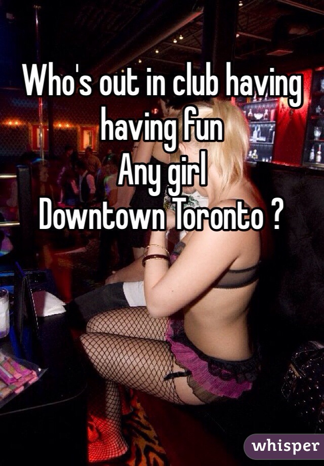 Who's out in club having having fun 
Any girl 
Downtown Toronto ?