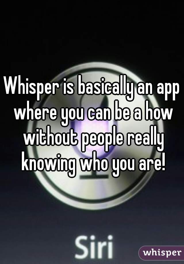 Whisper is basically an app where you can be a how without people really knowing who you are!