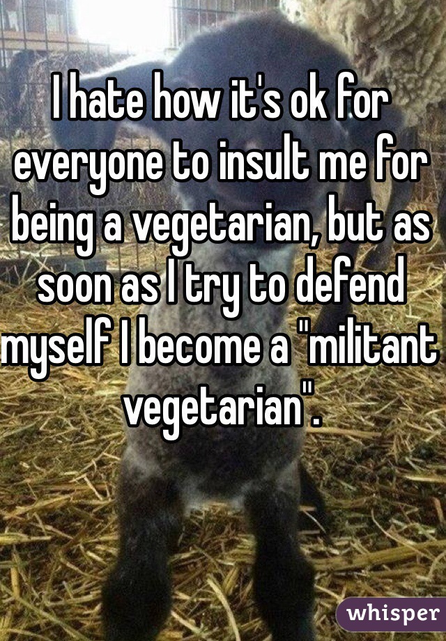 I hate how it's ok for everyone to insult me for being a vegetarian, but as soon as I try to defend myself I become a "militant vegetarian".