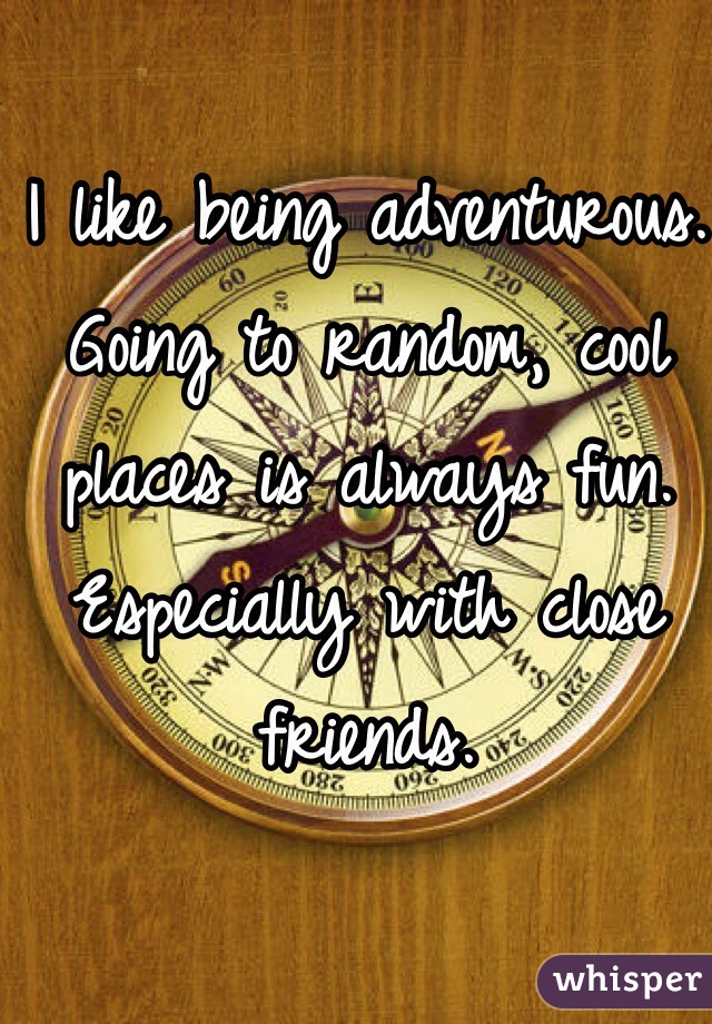 I like being adventurous. Going to random, cool places is always fun. Especially with close friends.
