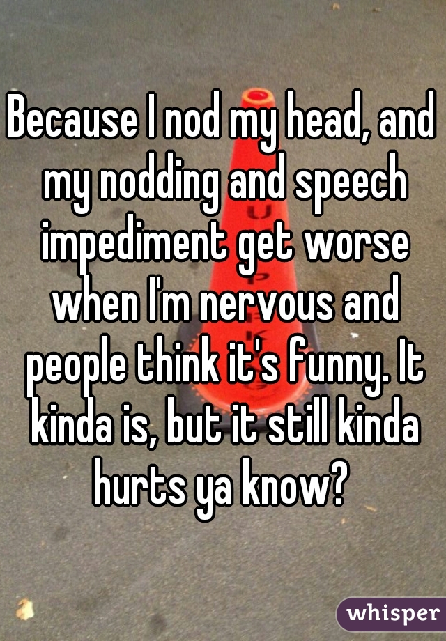 Because I nod my head, and my nodding and speech impediment get worse when I'm nervous and people think it's funny. It kinda is, but it still kinda hurts ya know? 