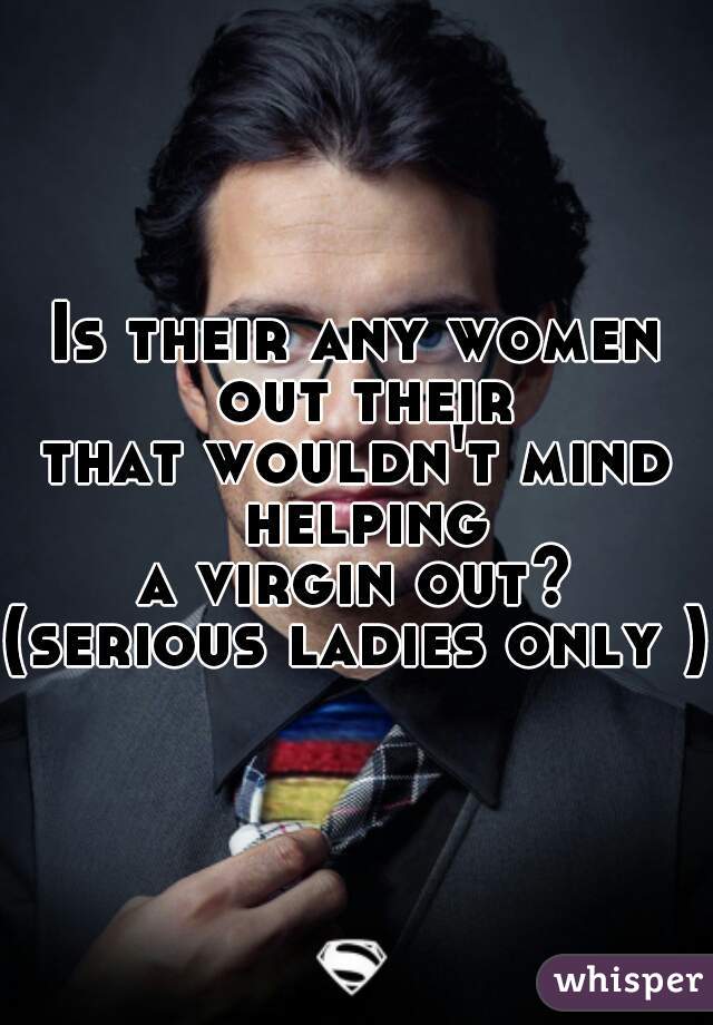 Is their any women out their
that wouldn't mind helping
a virgin out?
(serious ladies only )